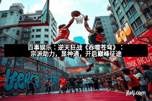 百事娱乐：逆天狂战《吞噬苍穹》：宗派助力，显神通，开启巅峰征途